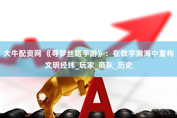 大牛配资网 《寻梦丝路手游》：在数字瀚海中重构文明经纬_玩家_商队_历史