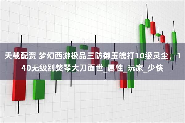 天载配资 梦幻西游极品三防御玉魄打10级灵尘，140无级别焚琴大刀面世_属性_玩家_少侠