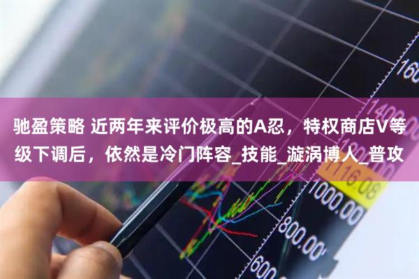 驰盈策略 近两年来评价极高的A忍，特权商店V等级下调后，依然是冷门阵容_技能_漩涡博人_普攻