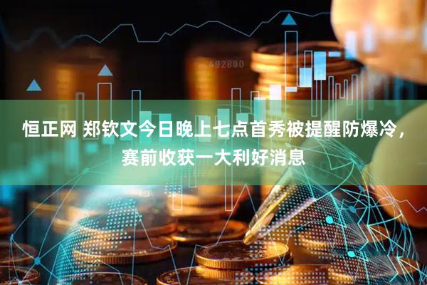 恒正网 郑钦文今日晚上七点首秀被提醒防爆冷，赛前收获一大利好消息