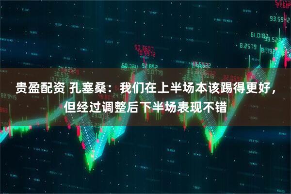 贵盈配资 孔塞桑：我们在上半场本该踢得更好，但经过调整后下半场表现不错