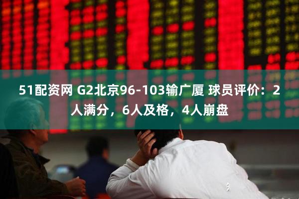51配资网 G2北京96-103输广厦 球员评价：2人满分，6人及格，4人崩盘