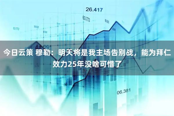 今日云策 穆勒：明天将是我主场告别战，能为拜仁效力25年没啥可惜了