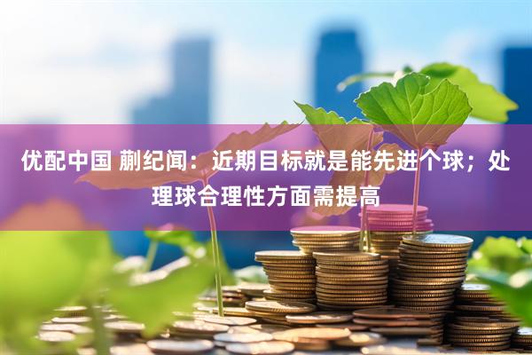 优配中国 蒯纪闻：近期目标就是能先进个球；处理球合理性方面需提高