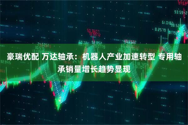 豪瑞优配 万达轴承：机器人产业加速转型 专用轴承销量增长趋势显现