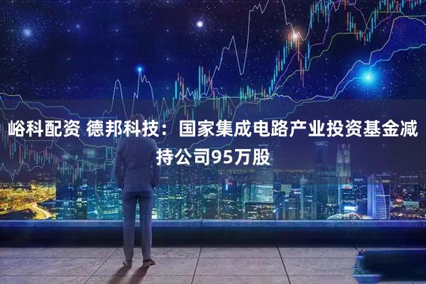 峪科配资 德邦科技：国家集成电路产业投资基金减持公司95万股