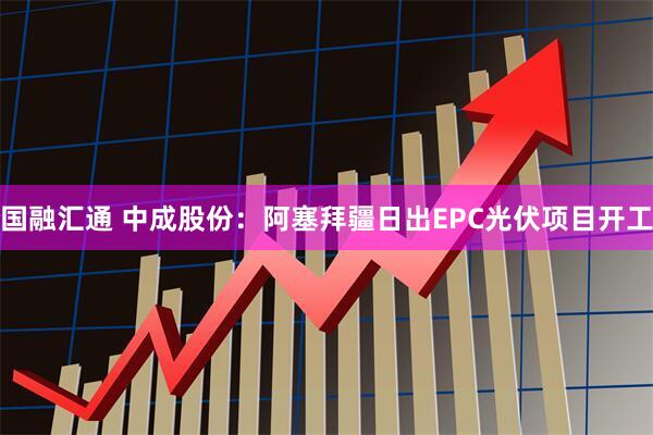 国融汇通 中成股份：阿塞拜疆日出EPC光伏项目开工
