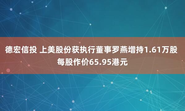 德宏信投 上美股份获执行董事罗燕增持1.61万股 每股作价65.95港元