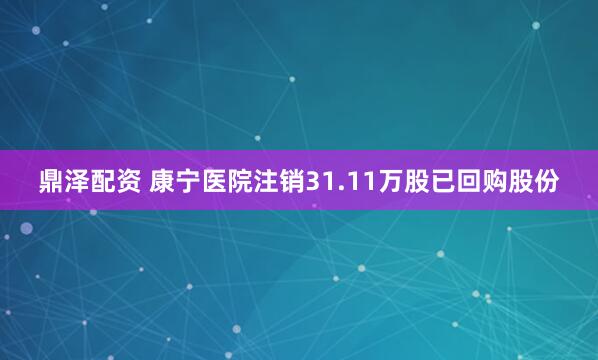 鼎泽配资 康宁医院注销31.11万股已回购股份
