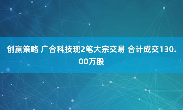 创赢策略 广合科技现2笔大宗交易 合计成交130.00万股
