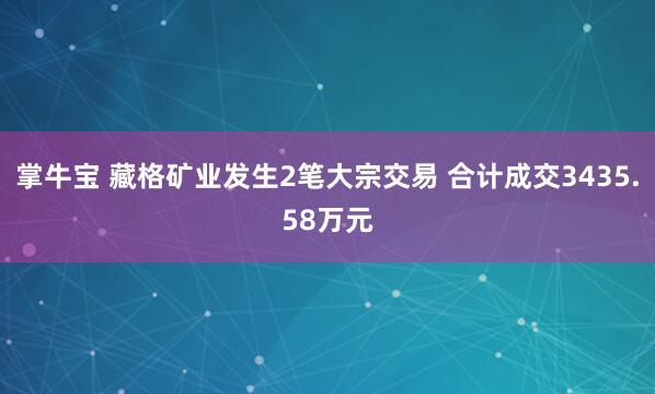掌牛宝 藏格矿业发生2笔大宗交易 合计成交3435.58万元