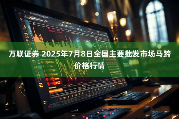 万联证券 2025年7月8日全国主要批发市场马蹄价格行情