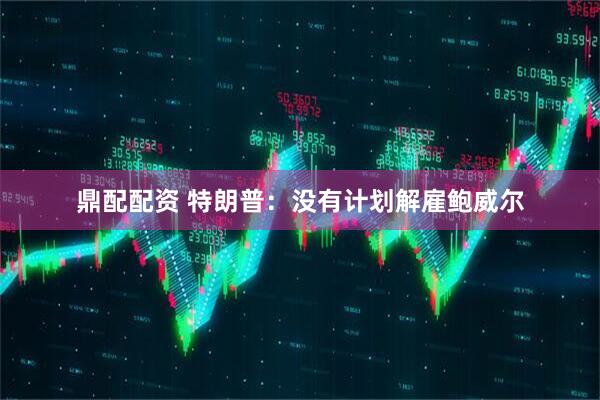 鼎配配资 特朗普：没有计划解雇鲍威尔