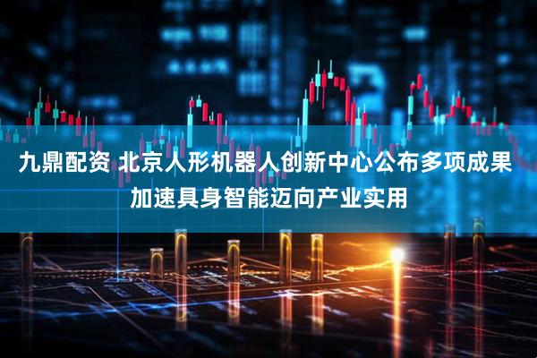 九鼎配资 北京人形机器人创新中心公布多项成果 加速具身智能迈向产业实用