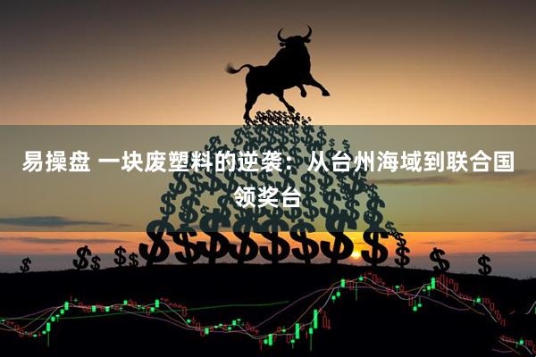 易操盘 一块废塑料的逆袭：从台州海域到联合国领奖台