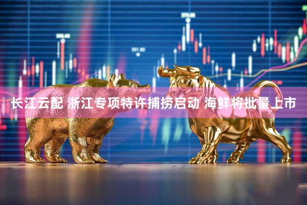 长江云配 浙江专项特许捕捞启动 海鲜将批量上市