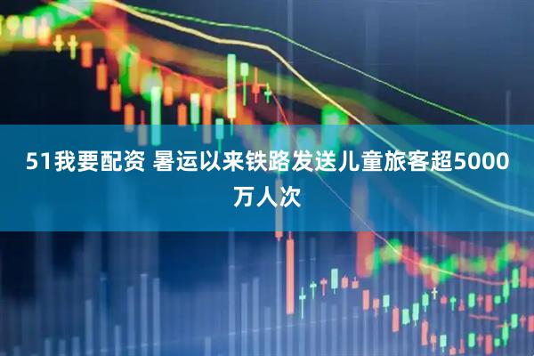 51我要配资 暑运以来铁路发送儿童旅客超5000万人次
