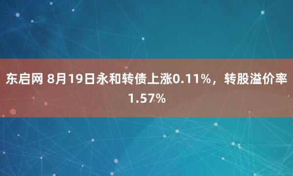 东启网 8月19日永和转债上涨0.11%，转股溢价率1.57%
