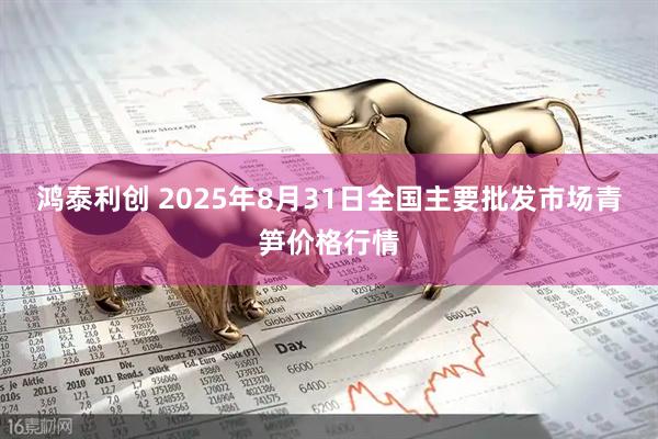 鸿泰利创 2025年8月31日全国主要批发市场青笋价格行情
