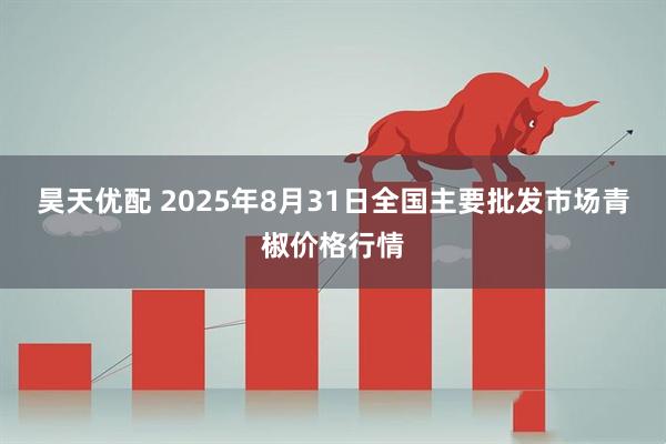 昊天优配 2025年8月31日全国主要批发市场青椒价格行情