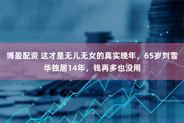 博盈配资 这才是无儿无女的真实晚年，65岁刘雪华独居14年，钱再多也没用
