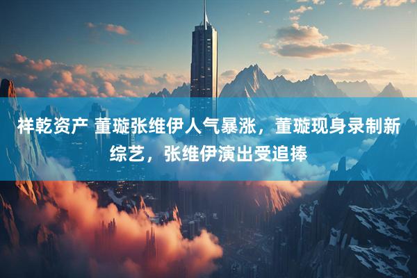 祥乾资产 董璇张维伊人气暴涨，董璇现身录制新综艺，张维伊演出受追捧