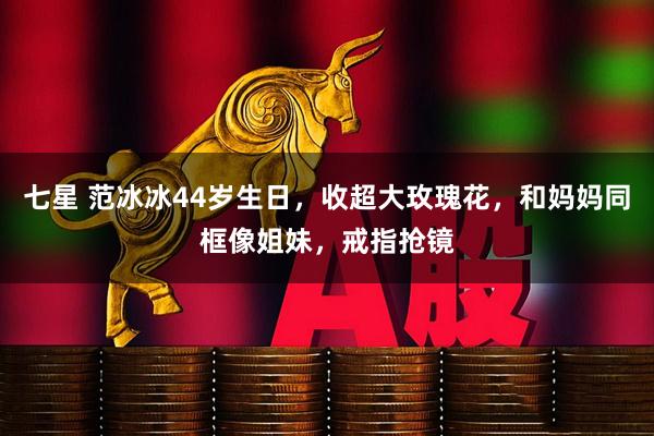 七星 范冰冰44岁生日，收超大玫瑰花，和妈妈同框像姐妹，戒指抢镜