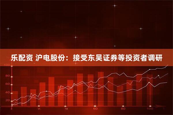 乐配资 沪电股份：接受东吴证券等投资者调研