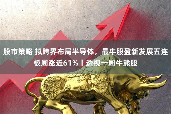 股市策略 拟跨界布局半导体，最牛股盈新发展五连板周涨近61%丨透视一周牛熊股