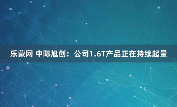 乐蒙网 中际旭创:公司1.6T产品正在持续起量