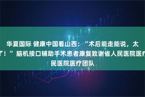 华夏国际 健康中国看山西：“术后能走能说，太感谢了！” 脑机接口辅助手术患者康复致谢省人民医院医疗团队