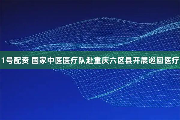 1号配资 国家中医医疗队赴重庆六区县开展巡回医疗
