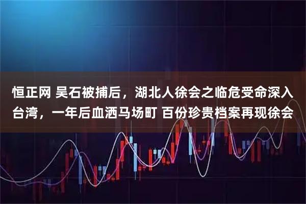恒正网 吴石被捕后，湖北人徐会之临危受命深入台湾，一年后血洒马场町 百份珍贵档案再现徐会