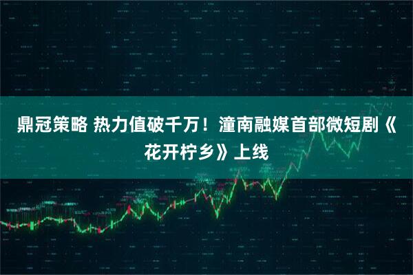 鼎冠策略 热力值破千万！潼南融媒首部微短剧《花开柠乡》上线