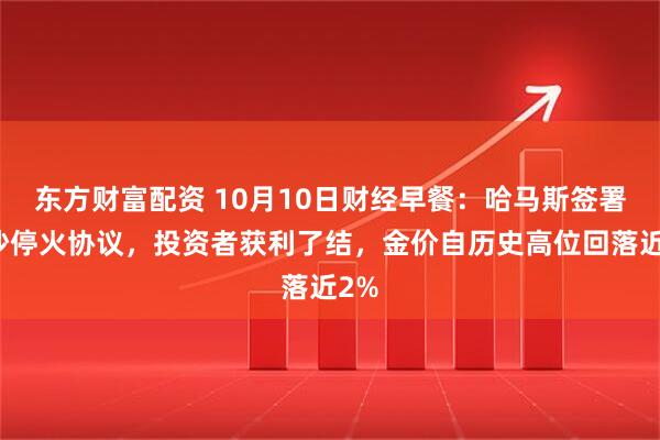 东方财富配资 10月10日财经早餐：哈马斯签署加沙停火协议，投资者获利了结，金价自历史高位回落近2%