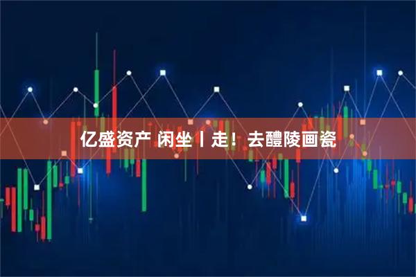 亿盛资产 闲坐丨走！去醴陵画瓷