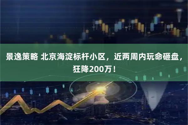 景逸策略 北京海淀标杆小区，近两周内玩命砸盘，狂降200万！