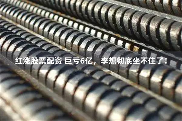 红涨股票配资 巨亏6亿，李想彻底坐不住了！
