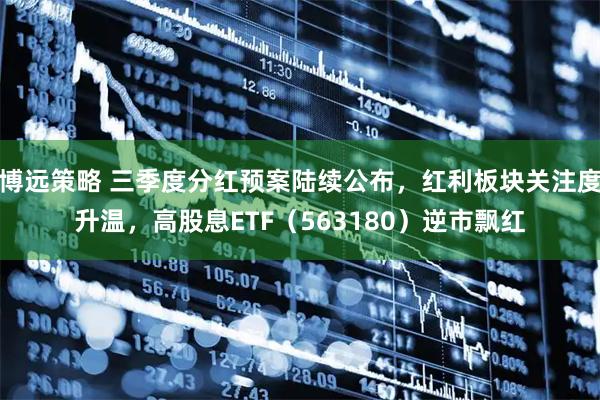 博远策略 三季度分红预案陆续公布，红利板块关注度升温，高股息ETF（563180）逆市飘红