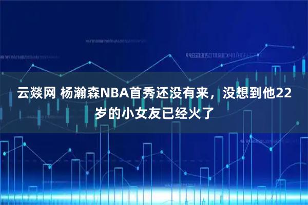 云燚网 杨瀚森NBA首秀还没有来，没想到他22岁的小女友已经火了