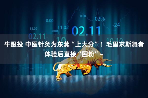 牛跟投 中医针灸为东莞“上大分”！毛里求斯舞者体验后直接“圈粉”~