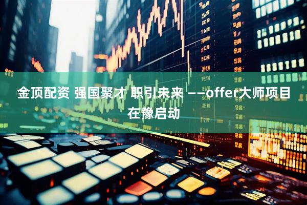 金顶配资 强国聚才 职引未来 ——offer大师项目在豫启动