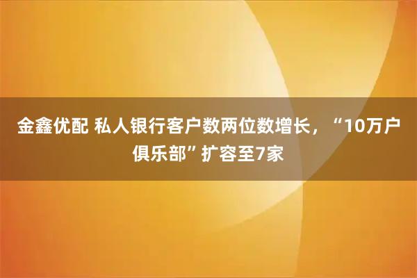金鑫优配 私人银行客户数两位数增长,“10万户俱乐部”扩容至7家