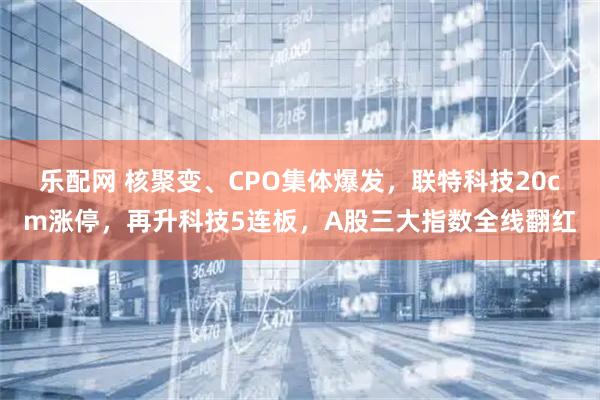 乐配网 核聚变、CPO集体爆发，联特科技20cm涨停，再升科技5连板，A股三大指数全线翻红