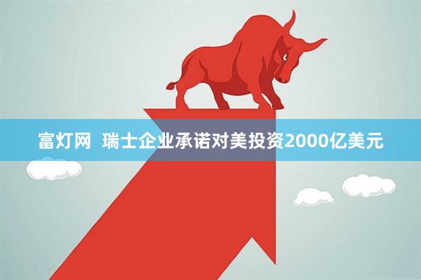 富灯网  瑞士企业承诺对美投资2000亿美元