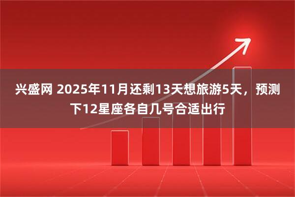 兴盛网 2025年11月还剩13天想旅游5天，预测下12星座各自几号合适出行