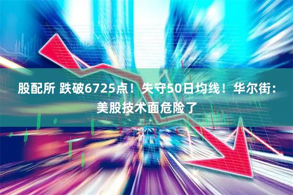 股配所 跌破6725点!失守50日均线!华尔街:美股技术面危险了
