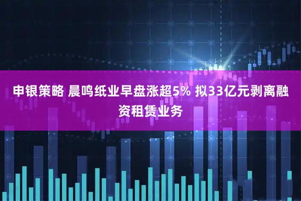 申银策略 晨鸣纸业早盘涨超5% 拟33亿元剥离融资租赁业务