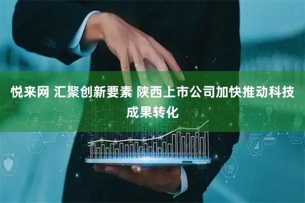 悦来网 汇聚创新要素 陕西上市公司加快推动科技成果转化