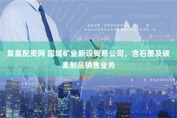 聚赢配资网 国城矿业新设贸易公司，含石墨及碳素制品销售业务